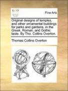 Overton, Thomas Collins: Original designs of temples, and other ornamental buildings for parks and gardens, in the Greek, Roman, and Gothic taste. By Tho. Collins Overton.