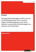 Anonym: Die Jugendarbeitslosigkeit in Wien und im EU-Beitrittsland Polen. Ihre Ursachen, Folgen und Bekämpfung, sowie deren Relation zur generellen Arbeitslosigkeit im Kontext zur Gesellschaft